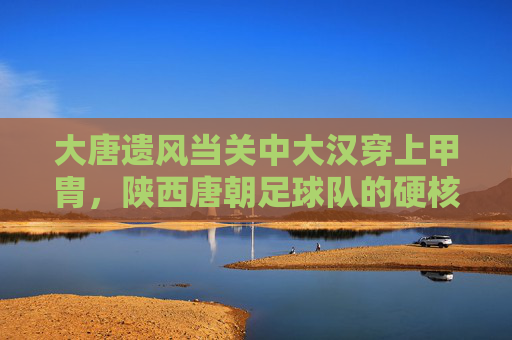 大唐遗风当关中大汉穿上甲胄,陕西唐朝足球队的硬核国潮
