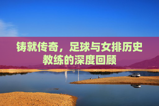 铸就传奇,足球与女排历史教练的深度回顾