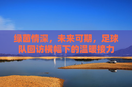 绿茵情深,未来可期,足球队回访横幅下的温暖接力