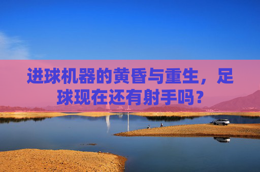 进球机器的黄昏与重生,足球现在还有射手吗?
