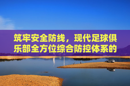 筑牢安全防线,现代足球俱乐部全方位综合防控体系的构建与实施