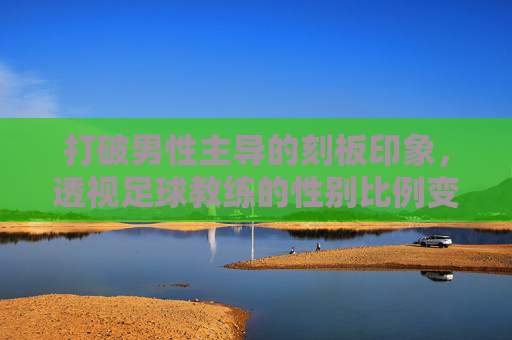 打破男性主导的刻板印象,透视足球教练的性别比例变迁