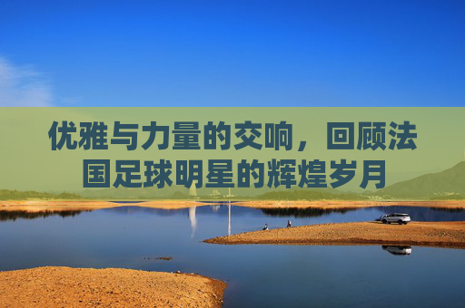 优雅与力量的交响,回顾法国足球明星的辉煌岁月