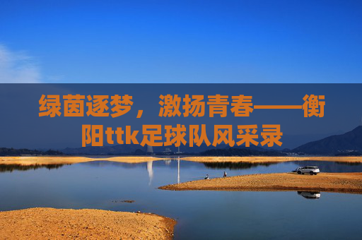 绿茵逐梦,激扬青春——衡阳ttk足球队风采录