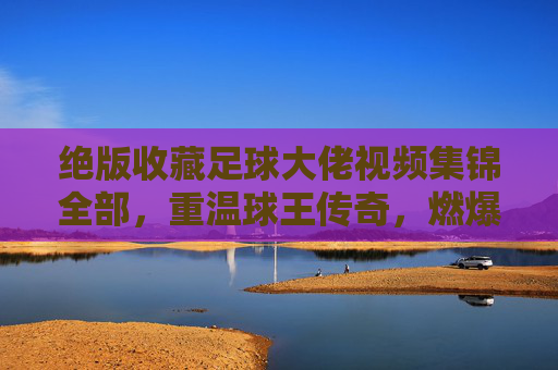 绝版收藏足球大佬视频集锦全部,重温球王传奇,燃爆每一个进球瞬间