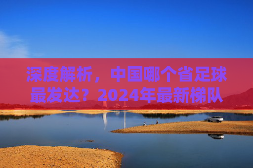 深度解析，中国哪个省足球最发达？2024年最新梯队排名与趋势分析