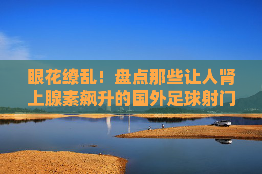 眼花缭乱！盘点那些让人肾上腺素飙升的国外足球射门表演视频