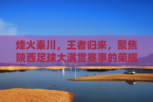 烽火秦川，王者归来，聚焦陕西足球大满贯赛事的荣耀时刻