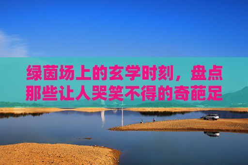 绿茵场上的玄学时刻,盘点那些让人哭笑不得的奇葩足球进球
