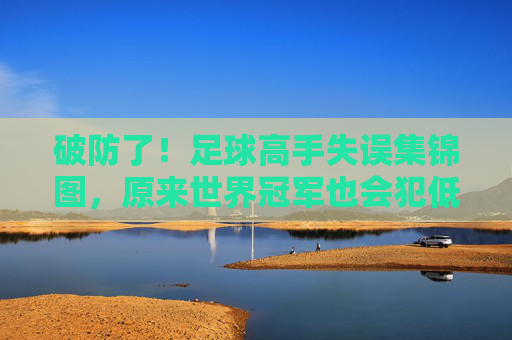 破防了！足球高手失误集锦图，原来世界冠军也会犯低级错误