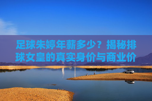 足球朱婷年薪多少?揭秘排球女皇的真实身价与商业价值