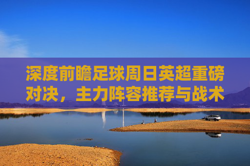 深度前瞻足球周日英超重磅对决,主力阵容推荐与战术博弈分析