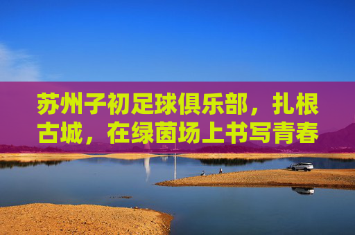 苏州子初足球俱乐部，扎根古城，在绿茵场上书写青春与梦想