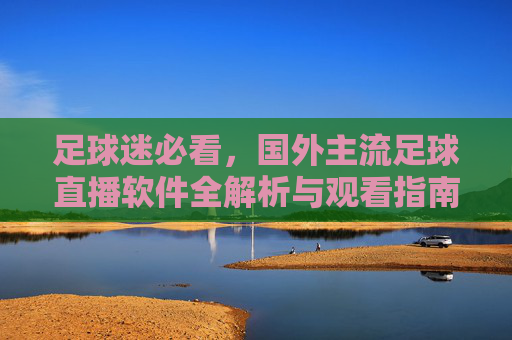 足球迷必看，国外主流足球直播软件全解析与观看指南
