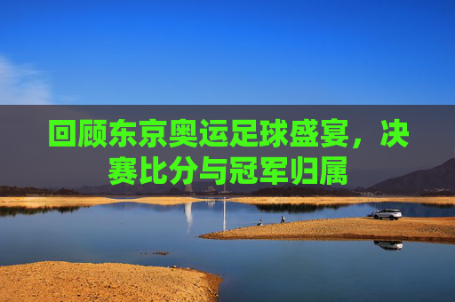 回顾东京奥运足球盛宴，决赛比分与冠军归属