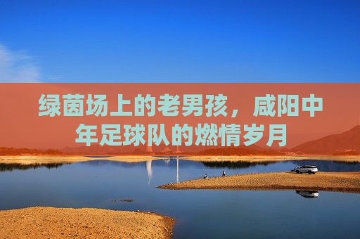 绿茵场上的老男孩,咸阳中年足球队的燃情岁月