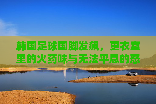 韩国足球国脚发飙,更衣室里的火药味与无法平息的怒火