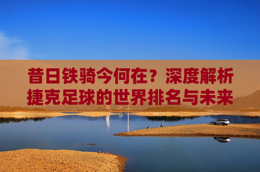 昔日铁骑今何在?深度解析捷克足球的世界排名与未来展望