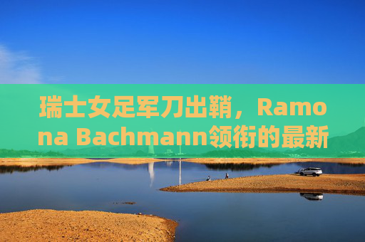 瑞士女足军刀出鞘,Ramona Bachmann领衔的最新大名单解析