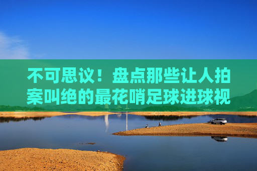 不可思议!盘点那些让人拍案叫绝的最花哨足球进球视频