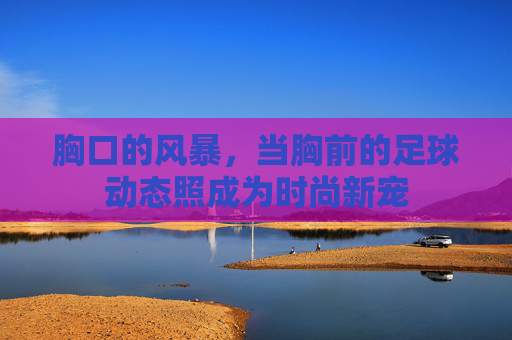 胸口的风暴,当胸前的足球动态照成为时尚新宠