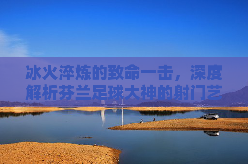 冰火淬炼的致命一击，深度解析芬兰足球大神的射门艺术