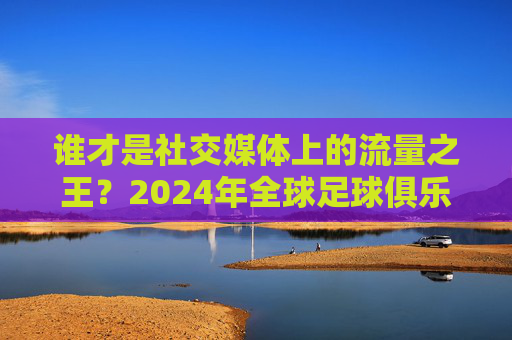 谁才是社交媒体上的流量之王？2024年全球足球俱乐部互动量排行大揭秘