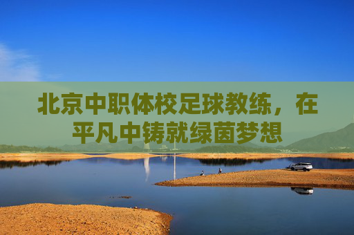 北京中职体校足球教练,在平凡中铸就绿茵梦想