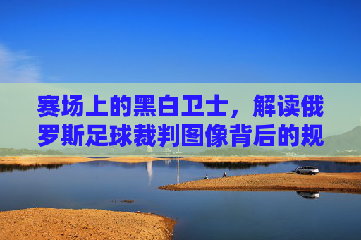 赛场上的黑白卫士,解读俄罗斯足球裁判图像背后的规则与尊严