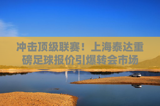 冲击顶级联赛!上海泰达重磅足球报价引爆转会市场