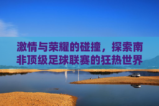 激情与荣耀的碰撞,探索南非顶级足球联赛的狂热世界