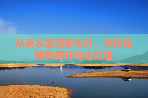从更衣室到聚光灯,为何足球教练开始走红毯