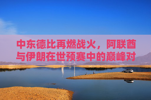 中东德比再燃战火，阿联酋与伊朗在世预赛中的巅峰对决