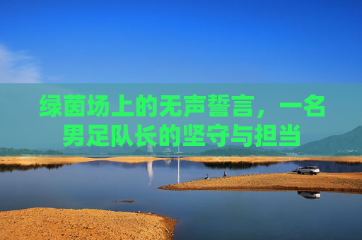 绿茵场上的无声誓言,一名男足队长的坚守与担当