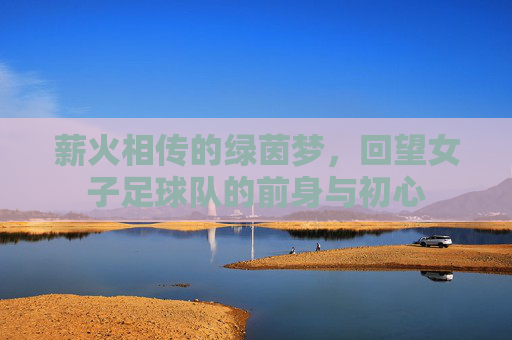 薪火相传的绿茵梦,回望女子足球队的前身与初心