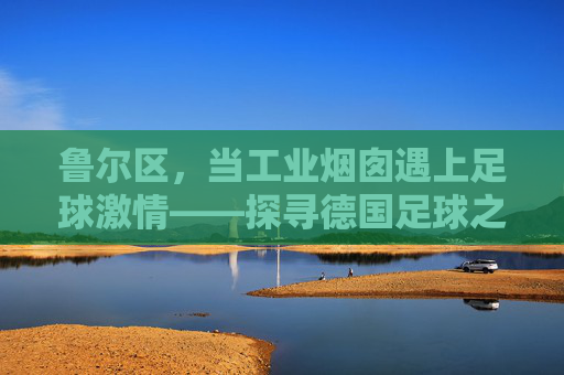 鲁尔区,当工业烟囱遇上足球激情——探寻德国足球之乡的传奇
