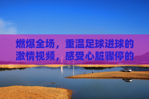 燃爆全场,重温足球进球的激情视频,感受心脏骤停的瞬间