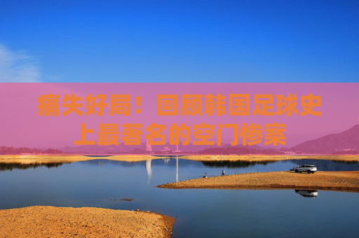 痛失好局!回顾韩国足球史上最著名的空门惨案
