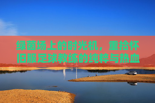 绿茵场上的时光机,重拾怀旧服足球教练的纯粹与热血