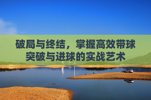 破局与终结,掌握高效带球突破与进球的实战艺术