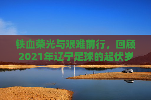 铁血荣光与艰难前行,回顾2021年辽宁足球的起伏岁月