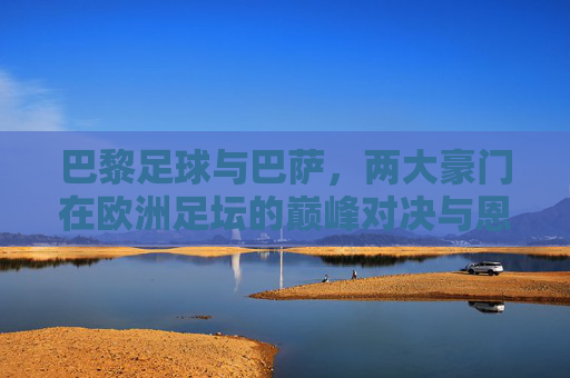 巴黎足球与巴萨，两大豪门在欧洲足坛的巅峰对决与恩怨情仇