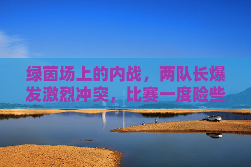 绿茵场上的内战,两队长爆发激烈冲突,比赛一度险些中断