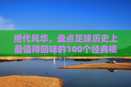 绝代风华，盘点足球历史上最值得回味的100个经典视频瞬间