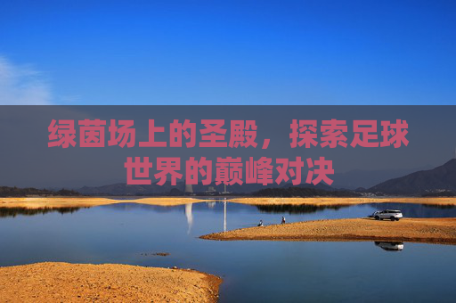 绿茵场上的圣殿，探索足球世界的巅峰对决