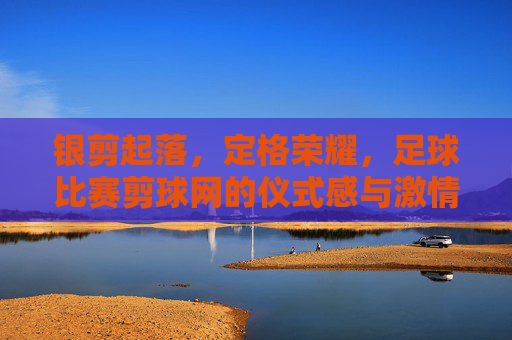 银剪起落，定格荣耀，足球比赛剪球网的仪式感与激情