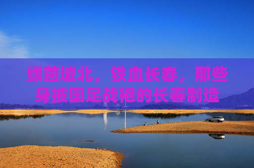 绿茵城北,铁血长春,那些身披国足战袍的长春制造