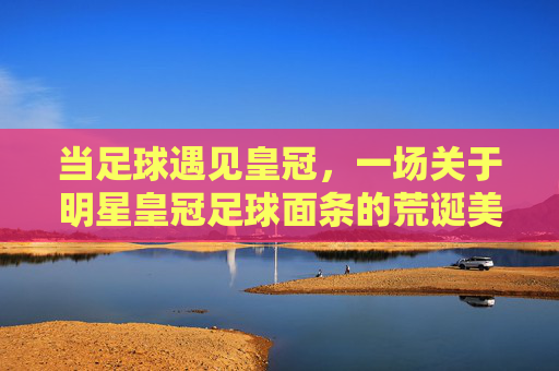 当足球遇见皇冠,一场关于明星皇冠足球面条的荒诞美食记