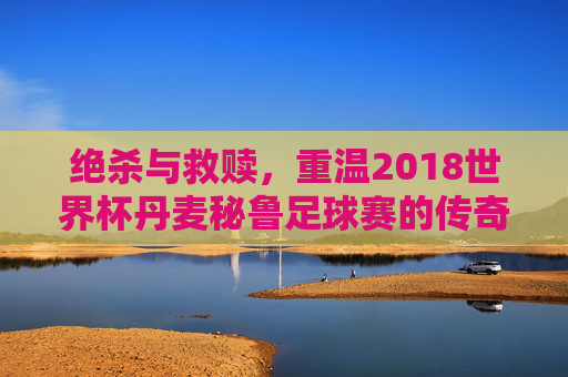 绝杀与救赎,重温2018世界杯丹麦秘鲁足球赛的传奇时刻