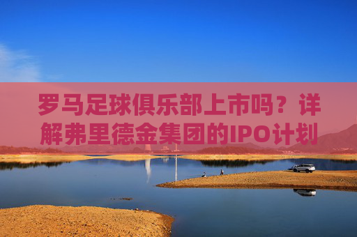 罗马足球俱乐部上市吗?详解弗里德金集团的IPO计划与现状